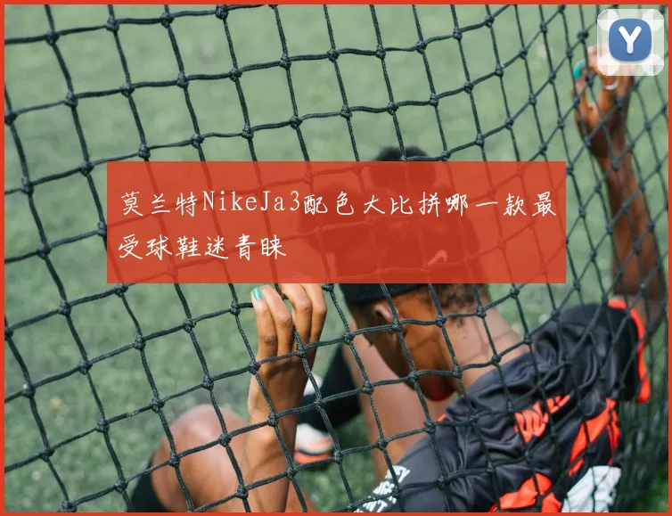 莫兰特NikeJa3配色大比拼哪一款最受球鞋迷青睐
