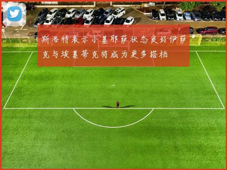 斯洛特表示小基耶萨状态良好伊萨克与埃基蒂克将成为更多搭档