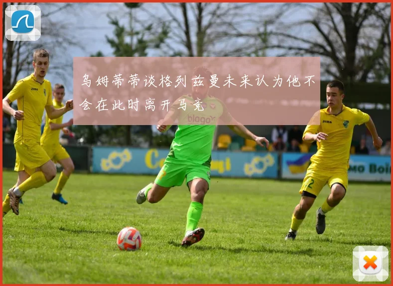 乌姆蒂蒂谈格列兹曼未来认为他不会在此时离开马竞