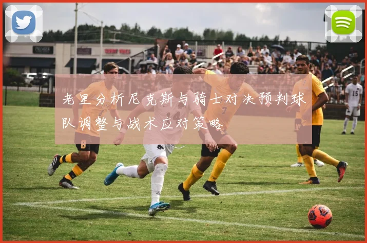 老里分析尼克斯与骑士对决预判球队调整与战术应对策略