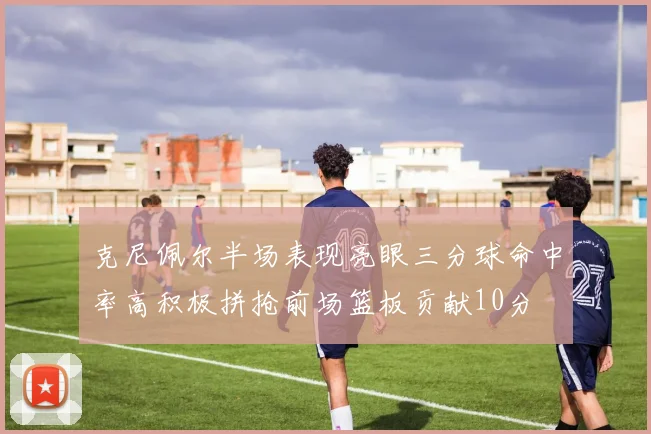 克尼佩尔半场表现亮眼三分球命中率高积极拼抢前场篮板贡献10分