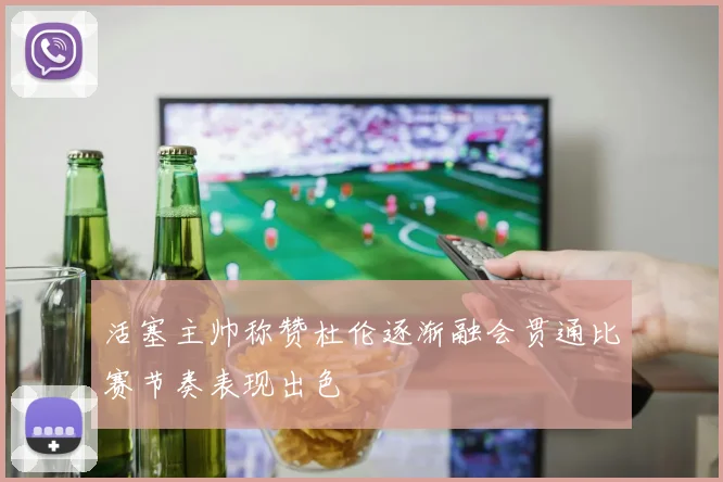 活塞主帅称赞杜伦逐渐融会贯通比赛节奏表现出色
