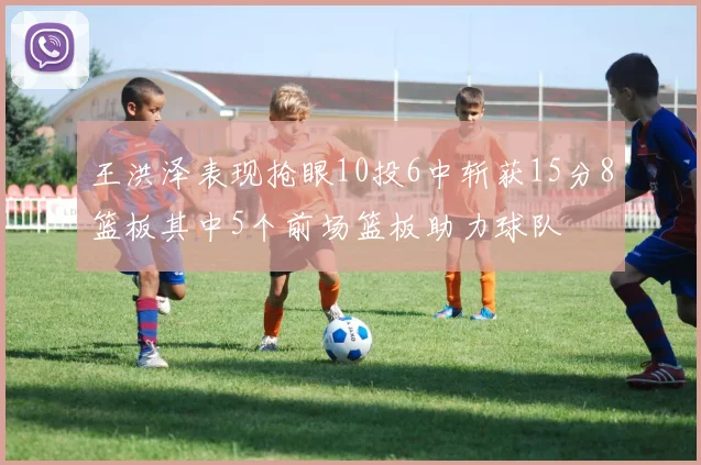 王洪泽表现抢眼10投6中斩获15分8篮板其中5个前场篮板助力球队