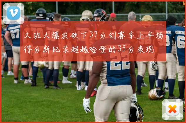 文班大爆发砍下37分创赛季上半场得分新纪录超越哈登的35分表现