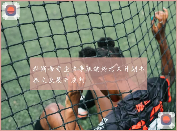 科斯蒂奇全力争取续约尤文计划冬春之交展开谈判
