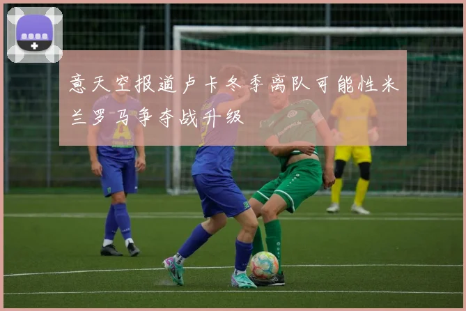 意天空报道卢卡冬季离队可能性米兰罗马争夺战升级