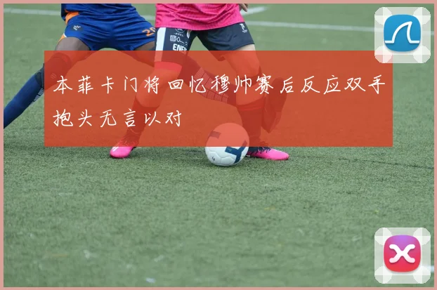 本菲卡门将回忆穆帅赛后反应双手抱头无言以对