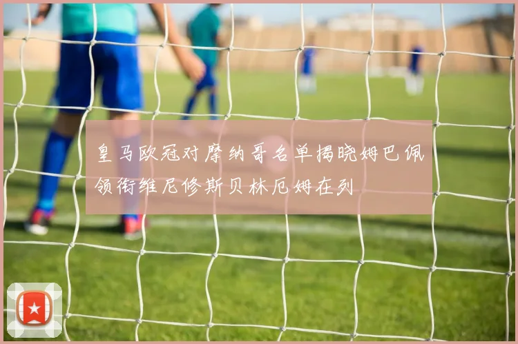皇马欧冠对摩纳哥名单揭晓姆巴佩领衔维尼修斯贝林厄姆在列
