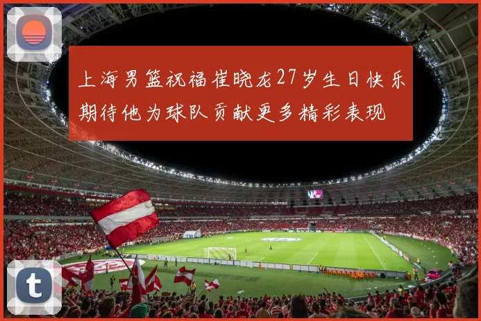 上海男篮祝福崔晓龙27岁生日快乐期待他为球队贡献更多精彩表现
