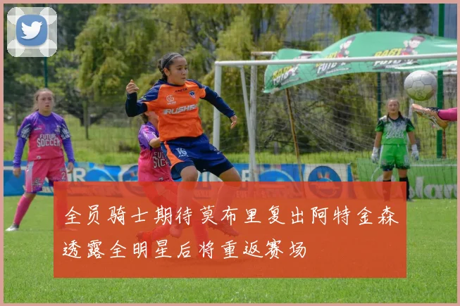 全员骑士期待莫布里复出阿特金森透露全明星后将重返赛场