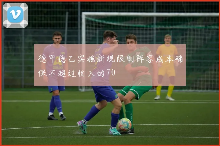 德甲德乙实施新规限制阵容成本确保不超过收入的70