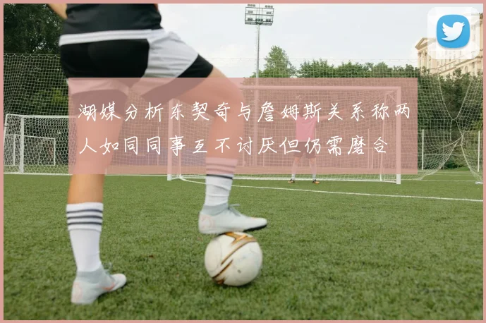 湖媒分析东契奇与詹姆斯关系称两人如同同事互不讨厌但仍需磨合