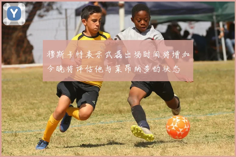 穆斯卡特表示武磊出场时间将增加今晚将评估他与莱昂纳多的状态