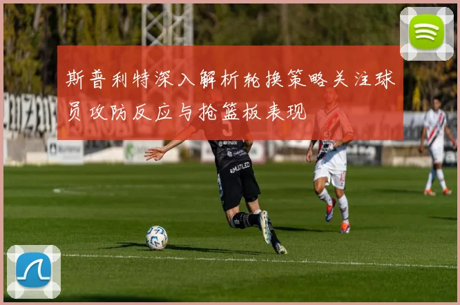 斯普利特深入解析轮换策略关注球员攻防反应与抢篮板表现